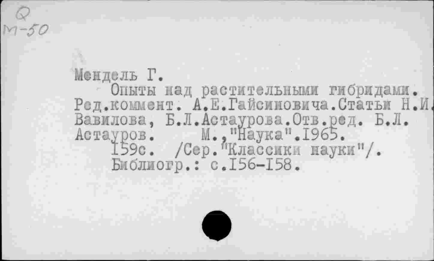 ﻿Мендель Г.
Опыты над растительными гибридами.
Ред.коммент. А.Е.Гайсиновича.Статьи Н.И Вавилова, Б.Л.Астаурова.Отв.ред. Б.Л. Астауров. М.."Наука".1965.
159с. /Сер."Классики науки"/.
Библиогр.: с.156-158.